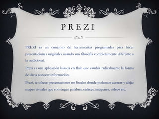 PREZI

PREZI es un conjunto de herramientas programadas para hacer
presentaciones originales usando una filosofía completamente diferente a
la tradicional.

Prezi es una aplicación basada en flash que cambia radicalmente la forma
de dar a conocer información.

Prezi, te ofrece presentaciones no lineales donde podemos acercar y alejar
mapas visuales que contengan palabras, enlaces, imágenes, videos etc.
 