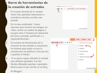 • Barra de herramientas de
la creación de entradas.
1. En la parte derecha de la ventana
tienes más apartados importantes a
considerar mientras escribes una
entrada.
2. En la zona sombreada 1 tienes
opciones para insertar una imagen, un
video, incluir un cambio de página o
escoger entre 4 formatos de alineación
del texto (centrado, justificado o a
izquierda/derecha).
3. En la barra de herramientas de la
creación de una entrada se encuentran
los botones para poder revisar la
entrada antes de publicar (vista previa)
o guardar el trabajo
4. Si se quiere seguir editando la entrada
más adelante (guardar). Las dos
flechas dibujadas apuntan a apartados
básicos para el que escribe en un blog
de Blogger:
 