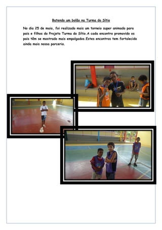 Batendo um bolão na Turma do Sítio
No dia 25 de maio, foi realizado mais um torneio super animado para
pais e filhos do Projeto Turma do Sítio.A cada encontro promovido os
pais têm se mostrado mais empolgados.Estes encontros tem fortalecido
ainda mais nossa parceria.
 