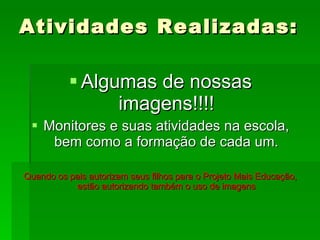 Atividades Realizadas:  Algumas de nossas imagens!!!! Monitores e suas atividades na escola, bem como a formação de cada um. Quando os pais autorizam seus filhos para o Projeto Mais Educação, estão autorizando também o uso de imagens 