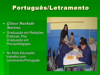 Português/Letramento Glauce Machado Martins . Graduação em Relações Públicas, Pós Graduação em Psicopedagogia. No Mais Educação trabalha com Letramento/Português 