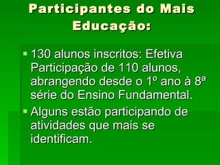 Participantes do Mais Educação: 130 alunos inscritos: Efetiva Participação de 110 alunos, abrangendo desde o 1º ano à 8ª série do Ensino Fundamental. Alguns estão participando de atividades que mais se identificam. 
