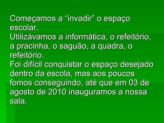 Começamos a “invadir” o espaço escolar. Utilizávamos a informática, o refeitório, a pracinha, o saguão, a quadra, o refeitório. Foi difícil conquistar o espaço desejado dentro da escola, mas aos poucos fomos conseguindo, até que em 03 de agosto de 2010 inauguramos a nossa sala. 