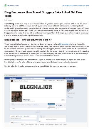 blogmajor.com http://www.blogmajor.com/blog-success/
Blog success lesson one : a popular Facebook page will cost five bucks.
Rob Ledger
Blog Success – How Travel Bloggers Fake It And Get Free
Trips
Travel blog success is very easy to f ake, it’s true. If you’re a travel agent, work as a PR rep in the travel
industry, work f or a DMO, in travel marketing, or own a travel related business who is thinking about
working with a travel blogger – pay attention. If you’re a blogger who just wants some more f ree stuf f , read
on – I’ll show you how to get it. Sure, you may have heard that some of the top bloggers (and not-so-top-
bloggers) are boosting their statistics and social media prof iles – but I’m going to show you just how easy
it is, and exactly how to f ake travel blog success.
Blog Success – Why Would Anyone Fake It?
There’s a multitude of reasons – but the number one reason to f ake blog success, is to get f ree shit.
Sponsored trips to exotic islands. Contextual link sales. Free hotels. Everything f rom f ree Samsung phones
to rice crackers has been given away to unscrupulous bloggers, based on f ake statistics. It’s an industry
wide problem. On one hand, bloggers want f ree stuf f . On the other – industry prof essionals don’t have the
time, resources, or knowledge to investigate potential blogging partners, are not aware of just how easy it
is to f ake blog success, or are unable to determine truth f rom f iction.
I’m not going to treat you like an amateur – if you’re reading this, odds are you’re a prof essional in the
travel industry, you’re a travel blogger, or you may be considering jumping on the bandwagon.
So let’s take the f oreplay as done, and jump straight into the reaming, as a turn of phrase.
 