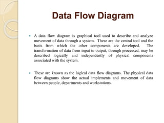 Data Flow Diagram
 A data flow diagram is graphical tool used to describe and analyze
movement of data through a system. These are the central tool and the
basis from which the other components are developed. The
transformation of data from input to output, through processed, may be
described logically and independently of physical components
associated with the system.
 These are known as the logical data flow diagrams. The physical data
flow diagrams show the actual implements and movement of data
between people, departments and workstations.
 