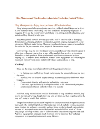 Blog Management Tips Branding Advertising Marketing Content Writing


    Blog Management – Enjoy the experience of Professionalism
        Blog Management helps you enjoy the experience of Professional Blogs and activity
    in your website without you wasting your time and efforts deciphering the process of
    blogging. If you are the person who wants to hand over all responsibility of running your
    website or blog, this article is for you.

       Blog Management Services provides you with a host of services such as managing
    domain names, site setup, platform configuration, content, ongoing management, social
    interaction, SEO and social linking. These services have in-house experts, who can build
    the entire site for you, maintain it and prepare it for maximum impact.

       Users having a blog but have no idea on how to proceed or don’t have time to update it
    all the time or have no clue on how to start a blog avail of these services to popularize
    themselves or their products. These professionals provide the content and perform
    ongoing SEO to improve brand awareness, increase client engagement and search engine
    placement. Each service is tailor made to individuals seeking advice or help.

    Why Blog?

      Blogs are the single most effective SEO tool. Blogging can help you:

•          In Gaining more traffic from Google by increasing the amount of topics you have
      discussed.
•          Increase your site’s search engine rankings by attracting quality links from other
      bloggers.
•          Communicate directly with potential and existing customers
•          Cultivate a loyal audience by holding discussions in the comments of your posts
•          Establish yourself as an authority within your industry


      However, many businesses don’t realize that in order to reap all of these benefits, they
    need to have an active blog. Simply throwing up a few posts and then forgetting about the
    blog isn’t going to benefit their business.

       The professional services such as Complete Site Launch are aimed at organisations and
    individuals who want a blog but don’t have one right now. It includes securing a domain
    name, hosting, site software, a template, and everything needed to launch a site onto the
    internet. It’s a comprehensive service designed to cater to individual needs of clients.
    Blog design and setup will take care of technical details like customizing your RSS feed.
    Audience Development Strategies teach clients on how to maximize their audience
    engagement by responding to comments using Akismet.
 