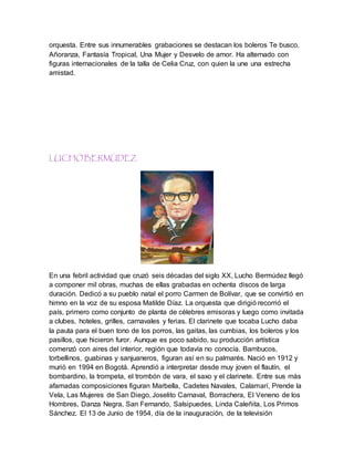 orquesta. Entre sus innumerables grabaciones se destacan los boleros Te busco,
Añoranza, Fantasía Tropical, Una Mujer y Desvelo de amor. Ha alternado con
figuras internacionales de la talla de Celia Cruz, con quien la une una estrecha
amistad.
LUCHO BERMÚDEZ.
En una febril actividad que cruzó seis décadas del siglo XX, Lucho Bermúdez llegó
a componer mil obras, muchas de ellas grabadas en ochenta discos de larga
duración. Dedicó a su pueblo natal el porro Carmen de Bolívar, que se convirtió en
himno en la voz de su esposa Matilde Díaz. La orquesta que dirigió recorrió el
país, primero como conjunto de planta de célebres emisoras y luego como invitada
a clubes, hoteles, grilles, carnavales y ferias. El clarinete que tocaba Lucho daba
la pauta para el buen tono de los porros, las gaitas, las cumbias, los boleros y los
pasillos, que hicieron furor. Aunque es poco sabido, su producción artística
comenzó con aires del interior, región que todavía no conocía. Bambucos,
torbellinos, guabinas y sanjuaneros, figuran así en su palmarés. Nació en 1912 y
murió en 1994 en Bogotá. Aprendió a interpretar desde muy joven el flautín, el
bombardino, la trompeta, el trombón de vara, el saxo y el clarinete. Entre sus más
afamadas composiciones figuran Marbella, Cadetes Navales, Calamarí, Prende la
Vela, Las Mujeres de San Diego, Joselito Carnaval, Borrachera, El Veneno de los
Hombres, Danza Negra, San Fernando, Salsipuedes, Linda Caleñita, Los Primos
Sánchez. El 13 de Junio de 1954, día de la inauguración, de la televisión
 