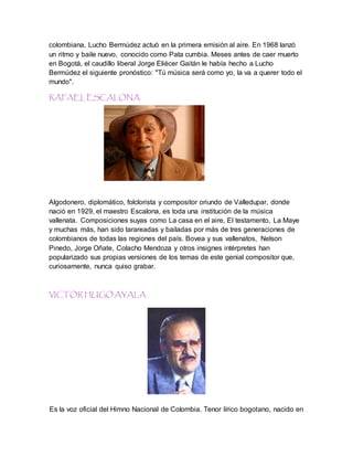 colombiana, Lucho Bermúdez actuó en la primera emisión al aire. En 1968 lanzó
un ritmo y baile nuevo, conocido como Pata cumbia. Meses antes de caer muerto
en Bogotá, el caudillo liberal Jorge Eliécer Gaitán le había hecho a Lucho
Bermúdez el siguiente pronóstico: "Tú música será como yo, la va a querer todo el
mundo".
RAFAEL ESCALONA.
Algodonero, diplomático, folclorista y compositor oriundo de Valledupar, donde
nació en 1929, el maestro Escalona, es toda una institución de la música
vallenata. Composiciones suyas como La casa en el aire, El testamento, La Maye
y muchas más, han sido tarareadas y bailadas por más de tres generaciones de
colombianos de todas las regiones del país. Bovea y sus vallenatos, Nelson
Pinedo, Jorge Oñate, Colacho Mendoza y otros insignes intérpretes han
popularizado sus propias versiones de los temas de este genial compositor que,
curiosamente, nunca quiso grabar.
VICTOR HUGO AYALA
Es la voz oficial del Himno Nacional de Colombia. Tenor lírico bogotano, nacido en
 