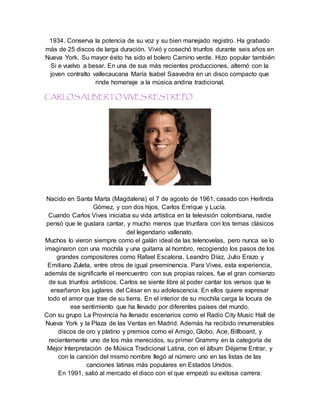1934. Conserva la potencia de su voz y su bien manejado registro. Ha grabado
más de 25 discos de larga duración. Vivió y cosechó triunfos durante seis años en
Nueva York. Su mayor éxito ha sido el bolero Camino verde. Hizo popular también
Si e vuelvo a besar. En una de sus más recientes producciones, alternó con la
joven contralto vallecaucana María Isabel Saavedra en un disco compacto que
rinde homenaje a la música andina tradicional.
CARLOS ALBERTO VIVES RESTREPO.
Nacido en Santa Marta (Magdalena) el 7 de agosto de 1961, casado con Herlinda
Gómez, y con dos hijos, Carlos Enrique y Lucía.
Cuando Carlos Vives iniciaba su vida artística en la televisión colombiana, nadie
pensó que le gustara cantar, y mucho menos que triunfara con los temas clásicos
del legendario vallenato.
Muchos lo vieron siempre como el galán ideal de las telenovelas, pero nunca se lo
imaginaron con una mochila y una guitarra al hombro, recogiendo los pasos de los
grandes compositores como Rafael Escalona, Leandro Díaz, Julio Erazo y
Emiliano Zuleta, entre otros de igual preeminencia. Para Vives, esta experiencia,
además de significarle el reencuentro con sus propias raíces, fue el gran comienzo
de sus triunfos artísticos. Carlos se siente libre al poder cantar los versos que le
enseñaron los juglares del César en su adolescencia. En ellos quiere expresar
todo el amor que trae de su tierra. En el interior de su mochila carga la locura de
ese sentimiento que ha llevado por diferentes países del mundo.
Con su grupo La Provincia ha llenado escenarios como el Radio City Music Hall de
Nueva York y la Plaza de las Ventas en Madrid. Además ha recibido innumerables
discos de oro y platino y premios como el Amigo, Globo, Ace, Billboard, y
recientemente uno de los más merecidos, su primer Grammy en la categoría de
Mejor Interpretación de Música Tradicional Latina, con el álbum Déjame Entrar, y
con la canción del mismo nombre llegó al número uno en las listas de las
canciones latinas más populares en Estados Unidos.
En 1991, salió al mercado el disco con el que empezó su exitosa carrera:
 