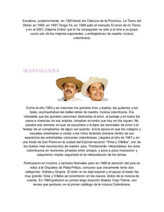 Escalona, posteriormente, en 1993 lanzó los Clásicos de la Provincia, La Tierra del
Olvido en 1995, en 1997 Tengo Fe, en 1999 salió al mercado El amor de mi Tierra,
y en el 2001, Déjame Entrar que lo ha consagrado no sólo a él sino a su grupo
como uno de los mejores exponentes y embajadores de nuestra música
colombiana.
SILVA Y VILLALBA
Corría el año 1963 y se imponían los grandes tríos y duetos; las guitarras y los
tiples, acompañaban las bellas letras de nuestra música colombiana. Era
indudable que las grandes canciones dedicadas al amor, al paisaje y en todos los
casos a vivencias de sus autores, tomaban el rumbo que hoy en día siguen. No
pasaba una semana sin que se escuchara a lo lejos las serenatas de amor o el
festejo de un cumpleaños de algún ser querido. Era la época en que los colegios y
escuelas enseñaban a cantar a los niños teniendo siempre dentro de sus
repertorios las entrañables canciones colombianas. Llegaba el año de 1967 y en
una fiesta de San Pedro en la ciudad del Espinal nacieron "Silva y Villalba", uno de
los duetos más reconocidos de nuestro país. Tímidamente interpretaban los aires
colombianos en reuniones privadas entre amigos, y poco a poco maduraron y
adquirieron mucha seguridad en la interpretación de los temas.
Participaron en muchos y variados festivales pero en 1968 la atención del país se
volcó a la Orquídea de Plata Philips, concurso que únicamente tenía dos
categorías: Solista y Grupos. El éxito no se dejó esperar y el apoyo al dueto fue
muy grande; Silva y Villaba se convirtieron en los nuevos ídolos de la música de
cuerda. En 1969 grabaron su primer larga duración titulada Viejo Tolima, con
temas que perduran en el primer catálogo de la música Colombiana.
 