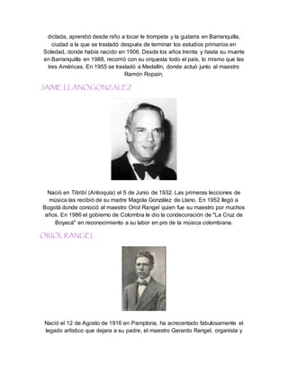 dictada, aprendió desde niño a tocar le trompeta y la guitarra en Barranquilla,
ciudad a la que se trasladó después de terminar los estudios primarios en
Soledad, donde había nacido en 1906. Desde los años treinta y hasta su muerte
en Barranquilla en 1988, recorrió con su orquesta todo el país, lo mismo que las
tres Américas. En 1955 se trasladó a Medellín, donde actuó junto al maestro
Ramón Ropaín.
JAIME LLANO GONZALEZ
Nació en Titiribí (Antioquía) el 5 de Junio de 1932. Las primeras lecciones de
música las recibió de su madre Magola González de Llano. En 1952 llegó a
Bogotá donde conoció al maestro Oriol Rangel quien fue su maestro por muchos
años. En 1986 el gobierno de Colombia le dio la condecoración de "La Cruz de
Boyacá" en reconocimiento a su labor en pro de la música colombiana.
ORIOLRANGEL
Nació el 12 de Agosto de 1916 en Pamplona, ha acrecentado fabulosamente el
legado artístico que dejara a su padre, el maestro Gerardo Rangel, organista y
 