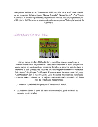 compositor. Estudió en el Conservatorio Nacional, más tarde entró como director
de las orquestas de las emisoras "Nueva Granada", "Nuevo Mundo" y "La Voz de
Colombia". Continuó organizando programas de música popular proyectados por
el Ministerio de Educación a gestar en la radio su programa "Antología Musical de
Colombia"
LOS HERMANOS MARTÍNEZ
Jaime, nacido en San Gil (Santander), es médico gineco–obstetra de la
Universidad Nacional, es primera voz del dueto e interpreta el violín y la guitarra.
Mario, nacido en san Agustín es protesista dental es la segunda voz del dueto e
interpreta el tiple y el requinto. Durante 14 años integraron el famoso "Nocturnal
Colombiano" dirigido por Oriol Rangel. Posteriormente formaron parte del grupo
"Los Maestros", con el maestro Jaime Llano González. Han recibido numerosas
condecoraciones como uno de los mejores duetos del cancionero nacional; tienen
más de 40 trabajos discográficos.
7. Diseñar tu presentación personal a través de un avatar.
 Lo podemos ver en la parte de arriba al lado derecho, para escuchar su
mensaje presionar play.
 