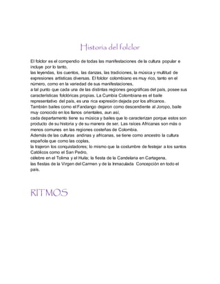 Historia del folclor
El folclor es el compendio de todas las manifestaciones de la cultura popular e
incluye por lo tanto,
las leyendas, los cuentos, las danzas, las tradiciones, la música y multitud de
expresiones artísticas diversas. El folclor colombiano es muy rico, tanto en el
número, como en la variedad de sus manifestaciones,
a tal punto que cada una de las distintas regiones geográficas del país, posee sus
características folclóricas propias. La Cumbia Colombiana es el baile
representativo del país, es una rica expresión dejada por los africanos.
También bailes como el Fandango dejaron como descendiente al Joropo, baile
muy conocido en los llanos orientales, aun así,
cada departamento tiene su música y bailes que lo caracterizan porque estos son
producto de su historia y de su manera de ser. Las raíces Africanas son más o
menos comunes en las regiones costeñas de Colombia.
Además de las culturas andinas y africanas, se tiene como ancestro la cultura
española que como las coplas,
la trajeron los conquistadores; lo mismo que la costumbre de festejar a los santos
Católicos como el San Pedro,
célebre en el Tolima y el Huila; la fiesta de la Candelaria en Cartagena,
las fiestas de la Virgen del Carmen y de la Inmaculada Concepción en todo el
país.
RITMOS
 