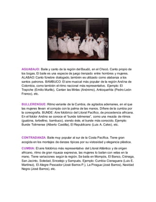 AGUABAJO: Baile y canto de la región del Baudó, en el Chocó. Canto propio de
los bogas. El baile es una especie de juego trenzado entre hombres y mujeres.
ALABAO: Canto fúnebre dialogado, también es utilizado como alabanza a los
santos patronos. BAMBUCO: El aire musical más popular de la región Andina de
Colombia, como también el ritmo nacional más representativo. Ejemplo: El
Trapiche (Emilio Murillo), Cantan las Mirlas (Anónimo), Antioqueñita (Pedro León
Franco), etc.
BULLERENGUE: Ritmo variante de la Cumbia, de agitados ademanes, en el que
las mujeres llevan el compás con la palma de las manos. Difiere de la cumbia por
la coreografía. BUNDE: Aire folclórico del Litoral Pacífico, de procedencia africana.
En el folclor Andino se conoce el “bunde tolimense”, como una mezcla de ritmos
(guabina, torbellino, bambuco), siendo éste, el bunde más conocido. Ejemplo:
Bunde Tolimense (Alberto Castilla), El Republicano (Luis A. Calvo), etc.
CONTRADANZA: Baile muy popular al sur de la Costa Pacífica. Tiene gran
acogida en los montajes de danzas típicas por su vistosidad y elegancia plástica.
CUMBIA: El aire folclórico más representativo del Litoral Atlántico y de origen
africano, ritmo de gran riqueza expresiva, las mujeres lo bailan con velas en la
mano. Tiene variaciones según la región. Se baila en Mompós, El Banco, Ciénaga,
San Jacinto, Soledad, Sincelejo y Sampués. Ejemplo: Cumbia Cienaguera (Luis E.
Martínez), El Alegre Pescador (José Barros P.), La Piragua (José Barros), Navidad
Negra (José Barros), etc.
 