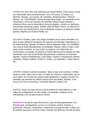 CURRULAO: Es el ritmo más destacado del Litoral Pacífico. Posee danza y canto
con instrumental típico correspondiente, como: El Cununo, El Guasá y La
Marimba. Ejemplo: Los Cununos (N. Lambuley), Mi Buenaventura (Petronio
Álvarez), etc. CHICHAMAYA: Danza aborigen de la Guajira. Se manifiesta en las
ceremonias o ritmos de iniciación a la pubertad. Danza de gran destreza y
resistencia física, que se desarrolla en forma de pugilato y entraña un significado
especial del matriarcado guajiro. DANZA: Baile del folclor Andino. Se relaciona la
danza como una transformación de la contradanza europea y la habanera cubana.
Ejemplo: Negrita (Luis Dueñas Perilla), etc.
GALERON: El baile y canto más antiguo del folclor de los Llanos Orientales. Su
ritmo de gran utilidad en las labores de Vaquería y de frecuente interpretación en
las fiestas llaneras. Ejemplo: El Galerón Llanero (Alejandro Wills), etc. GUABINA:
Aire musical de los Departamentos de Santander, Boyacá, Tolima y Huila. Canto
propio de las montañas, en que el grito, la cadencia y los calderones son
características principales. Se destaca el festival Nacional de la Guabina en Vélez
(Santander) como una de las fiestas más populares y auténticas de Colombia.
Ejemplo: Guabina Santandereana (Lelio Olarte), Guabina Chiquinquireña (Alberto
Urdaneta), Guabina Huilense (Carlos E. Cortés), Los Guaduales ( Jorge Villamil.),
etc.
JOROPO: El llanero colombo-venezolano llama Joropo a las reuniones o fiestas
donde se canta, baila y toca el arpa, el cuatro, las maracas o instrumentos típicos
de la región. En el Joropo las parejas bailan zapateando y cogidas. El canto son
mensajes que expresan los valores propios de la raza llanera. Ejemplo: A sus
horas, Ay Si Si (Luis Ariel Rey), Carmentea (Miguel A. Martín), etc.
MAPALE: Danza de origen africano que se baila en la Costa Atlántica y a las
orillas del río Magdalena, de ritmo rápido, con palmoteo constante de los
participantes y de marcada tendencia lúbrica.
MERENGUE: Danza de origen Dominicano y que se baila popularmente en el
Departamento del Magdalena, se toca con acordeón, tambor, maracas, y
guacharaca. PASAJE: Joropo lento y cadencioso en el que los textos o letras son
de carácter descriptivo, amoroso o lírico. Ejemplo: Ay! Mi llanura (Arnulfo Briceño),
 