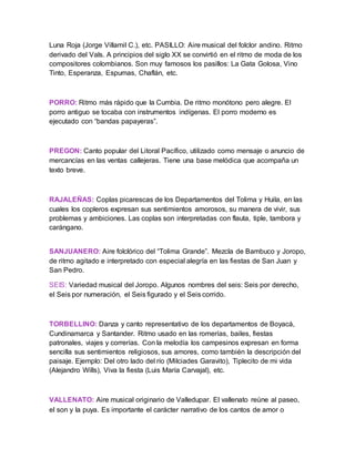Luna Roja (Jorge Villamil C.), etc. PASILLO: Aire musical del folclor andino. Ritmo
derivado del Vals. A principios del siglo XX se convirtió en el ritmo de moda de los
compositores colombianos. Son muy famosos los pasillos: La Gata Golosa, Vino
Tinto, Esperanza, Espumas, Chaflán, etc.
PORRO: Ritmo más rápido que la Cumbia. De ritmo monótono pero alegre. El
porro antiguo se tocaba con instrumentos indígenas. El porro moderno es
ejecutado con “bandas papayeras”.
PREGON: Canto popular del Litoral Pacífico, utilizado como mensaje o anuncio de
mercancías en las ventas callejeras. Tiene una base melódica que acompaña un
texto breve.
RAJALEÑAS: Coplas picarescas de los Departamentos del Tolima y Huila, en las
cuales los copleros expresan sus sentimientos amorosos, su manera de vivir, sus
problemas y ambiciones. Las coplas son interpretadas con flauta, tiple, tambora y
carángano.
SANJUANERO: Aire folclórico del “Tolima Grande”. Mezcla de Bambuco y Joropo,
de ritmo agitado e interpretado con especial alegría en las fiestas de San Juan y
San Pedro.
SEIS: Variedad musical del Joropo. Algunos nombres del seis: Seis por derecho,
el Seis por numeración, el Seis figurado y el Seis corrido.
TORBELLINO: Danza y canto representativo de los departamentos de Boyacá,
Cundinamarca y Santander. Ritmo usado en las romerías, bailes, fiestas
patronales, viajes y correrías. Con la melodía los campesinos expresan en forma
sencilla sus sentimientos religiosos, sus amores, como también la descripción del
paisaje. Ejemplo: Del otro lado del río (Milciades Garavito), Tiplecito de mi vida
(Alejandro Wills), Viva la fiesta (Luis María Carvajal), etc.
VALLENATO: Aire musical originario de Valledupar. El vallenato reúne al paseo,
el son y la puya. Es importante el carácter narrativo de los cantos de amor o
 