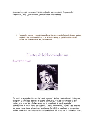descripciones de personas. Su interpretación con acordeón (instrumento
importado), caja y guacharaca, (instrumentos autóctonos).
6. consolidar en una presentación elementos representativos de la vida y obra
de personas relacionadas con la temática elegida. para esta actividad
utilizar las herramientas de presentación.
Cantes de folclor colombianos
MATILDE DIAZ
.
Se lanzó a la popularidad en 1943, con apenas 19 años de edad, como intérprete
del porro Carmen de Bolívar, de Lucho Bermúdez. Su voz cadenciosa ha sido
catalogada entre las más hermosas de la historia de la música popular
colombiana. A pesar de no ser costeña, - nació en Icononzo, Tolima - se adecuó
en forma maravillosa a los ritmos tropicales. En 1946 se casó con el compositor
Lucho Bermúdez en Buenos Aires, convirtiéndose de hecho en la voz oficial de su
 