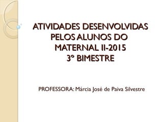 ATIVIDADES DESENVOLVIDASATIVIDADES DESENVOLVIDAS
PELOS ALUNOS DOPELOS ALUNOS DO
MATERNAL II-2015MATERNAL II-2015
3º BIMESTRE3º BIMESTRE
PROFESSORA: Márcia José de Paiva Silvestre
 