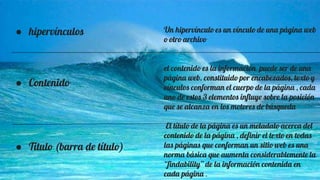 ● hipervínculos
● Contenido
● Título (barra de título)
Un hipervínculo es un vínculo de una página web
o otro archivo
el contenido es la información puede ser de una
página web. constituido por encabezados, texto y
vínculos conforman el cuerpo de la página , cada
uno de estos 3 elementos influye sobre la posición
que se alcanza en los motores de búsqueda
El título de la página es un metadato acerca del
contenido de la página , definir el texto en todas
las páginas que conforman un sitio web es una
norma básica que aumenta considerablemente la
“findability” de la información contenida en
cada página .
 