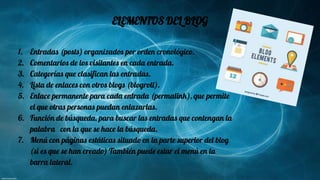 ELEMENTOS DEL BLOG
1. Entradas (posts) organizados por orden cronológico.
2. Comentarios de los visitantes en cada entrada.
3. Categorías que clasifican las entradas.
4. Lista de enlaces con otros blogs (blogroll).
5. Enlace permanente para cada entrada (permalink), que permite
el que otras personas puedan enlazarlas.
6. Función de búsqueda, para buscar las entradas que contengan la
palabra con la que se hace la búsqueda.
7. Menú con páginas estáticas situado en la parte superior del blog
(si es que se han creado) También puede estar el menú en la
barra lateral.
 