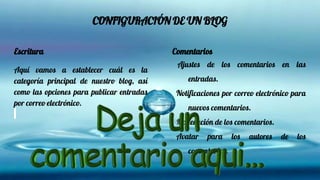 CONFIGURACIÓN DE UN BLOG
Escritura
Aquí vamos a establecer cuál es la
categoría principal de nuestro blog, así
como las opciones para publicar entradas
por correo electrónico.
Comentarios
Ajustes de los comentarios en las
entradas.
Notificaciones por correo electrónico para
nuevos comentarios.
Moderación de los comentarios.
Avatar para los autores de los
comentarios.
 