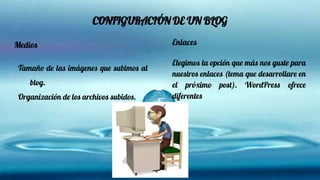 CONFIGURACIÓN DE UN BLOG
Medios
Tamaño de las imágenes que subimos al
blog.
Organización de los archivos subidos.
Enlaces
Elegimos la opción que más nos guste para
nuestros enlaces (tema que desarrollare en
el próximo post). WordPress ofrece
diferentes
 