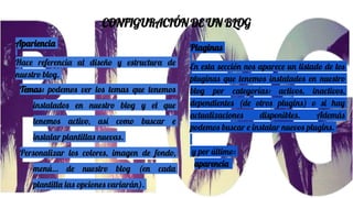 CONFIGURACIÓN DE UN BLOG
Apariencia
Hace referencia al diseño y estructura de
nuestro blog.
Temas: podemos ver los temas que tenemos
instalados en nuestro blog y el que
tenemos activo, así como buscar e
instalar plantillas nuevas.
Personalizar los colores, imagen de fondo,
menú… de nuestro blog (en cada
plantilla las opciones variarán).
Plaginas
En esta sección nos aparece un listado de los
pluginas que tenemos instalados en nuestro
blog por categorías: activos, inactivos,
dependientes (de otros plugins) o si hay
actualizaciones disponibles. Además
podemos buscar e instalar nuevos plugins.
y por último:
aparencia
 
