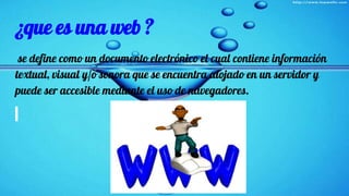 ¿que es una web ?
se define como un documento electrónico el cual contiene información
textual, visual y/o sonora que se encuentra alojado en un servidor y
puede ser accesible mediante el uso de navegadores.
 