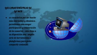 LAS CARACTERÍSTICAS DE
LA WEB
● se caracteriza por ser mucho
más interactiva y dinámica ,
permitiendo una mayor
participación y colaboración
de los usuarios . estos tiene a
su disposición una amplia
serie de herramientas o
plataformas para poder
compartir contenido
 
