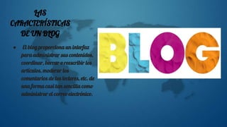 LAS
CARACTERÍSTICAS
DE UN BLOG
● El blog proporciona un interfaz
para administrar sus contenidos,
coordinar, borrar o reescribir los
artículos, moderar los
comentarios de los lectores, etc. de
una forma casi tan sencilla como
administrar el correo electrónico.
 