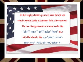 In this English lesson, you will learn how to use
certain phrasal verbs in common daily conversations.
The two dialogues contain several verbs like
etc.;“take”,” come”,” get”,” make”, “turn”,
with the adverbs like 'up', 'down', in', 'out',
'after', 'over', 'back', 'off', 'on', 'down', to'.
 