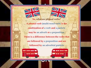 So, what are phrasal verbs?
A phrasal verb (multi-word verb) is the
combination of a verb and a particle
may be an adverb or a preposition.
There is a difference between the verbs that
are followed by a preposition and are
followed by an adverbial particle
 