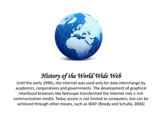 History of the World Wide WebUntil the early 1990s, the Internet was used only for data interchange by academics, corporations and governments. The development of graphical interfaced browsers like Netscape transformed the Internet into a rich communication media. Today access is not limited to computers, but can be achieved through other means, such as WAP. (Reedy and Schullo, 2004) 