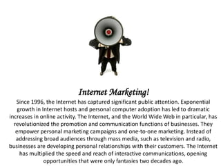 Internet Marketing! Since 1996, the Internet has captured significant public attention. Exponential growth in Internet hosts and personal computer adoption has led to dramatic increases in online activity. The Internet, and the World Wide Web in particular, has revolutionized the promotion and communication functions of businesses. They empower personal marketing campaigns and one-to-one marketing. Instead of addressing broad audiences through mass media, such as television and radio, businesses are developing personal relationships with their customers. The Internet has multiplied the speed and reach of interactive communications, opening opportunities that were only fantasies two decades ago. 