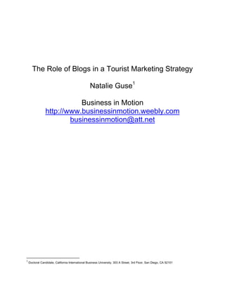 The Role of Blogs in a Tourist Marketing Strategy Natalie Guse Business in Motion http://www.businessinmotion.weebly.com  businessinmotion@att.net  The Role of Blogs in a Tourist Marketing Strategy ,[object Object],Competition between communities for tourist dollars is fierce. Communities are always searching for a competitive advantage. In this competition communities are constantly looking for new media and communication tools for reaching their target market, Communities seeking a competitive advantage in tourism marketing were early adopters of the Internet as an adverting media (Reedy and Schullo 2004). From ads on travel websites over building own websites to the use of search engine marketing communities sought the latest venues to promote themselves as destinatios (Reedy and Schullo, 2004). Therefore its should not be surprising that communities were early adopters of blog marketing as a tool for promoting their communities. This paper focuses on role of blog marketing in tourism and how travel destinations can use blog marketing as part of their marketing strategy to attract more tourists to their destinations. This paper shall describe the use, development and benefits of blog marketing in the tourism industry.  ,[object Object],Place or tourism marketing is a growing area of study. In practice, if undertaken effectively, place marketing can contribute greatly to the economy in terms of attracting tourism, students of tertiary education, economic immigration. (Simon Anholt, 2007). It can also enhance  the attractiveness of a place’s exports. Pender and Sharpley (2005) identify the differences between tourism marketing and other marketing areas as: Principal products provided by recreation/tourism businesses are recreational experiences and hospitality.  Instead of moving product to the customer, the customer must travel to the product (area/community). Travel is a significant portion of the time and money spent in association with recreational and tourism experiences,  Is a major factor in people’s decisions on whether or not to visit your business or community. Tourism as an important economic factor Tourism marketing is an important sub-field of marketing because of the major role tourism has in many local economies. Tourism has been a important for keeping many regions alive economically and many local businesses are dependent on tourists. (Middleton, 2001). The chart below shows how tourism growth of California outspace competing destinations in 2007.  As it is said in the paragraph above, the tourism industry creates 911,800 jobs. It should be a main goal, to maintain the status as Nr. 1 travel destination and to increase the number of visitors.  Source: US Department of Transportation, May 2008 Because of the economic importance communities spend significant amounts of money on attracting new tourists from year to year or increase the duration of stay for returning tourists. The competition pressure has driven many communities to take advantage of the modern communication to full extent possible many communities pioneers in Internet marketing (Reedy and Schullo, 2004). The San Diego Tourism Marketing District Management plan for example contains a entire section on the use of the Internet to promote San Diego to its target markets. (Coalition of lodging business owners and managers, 2007).  ,[object Object]