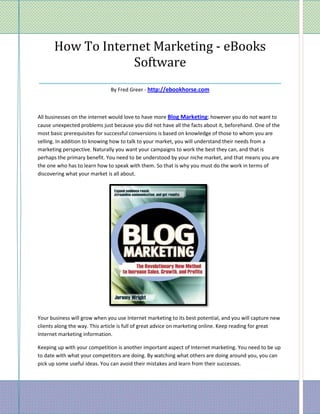How To Internet Marketing - eBooks
                   Software
________________________________________________
                               By Fred Greer - http://ebookhorse.com



All businesses on the internet would love to have more Blog Marketing; however you do not want to
cause unexpected problems just because you did not have all the facts about it, beforehand. One of the
most basic prerequisites for successful conversions is based on knowledge of those to whom you are
selling. In addition to knowing how to talk to your market, you will understand their needs from a
marketing perspective. Naturally you want your campaigns to work the best they can, and that is
perhaps the primary benefit. You need to be understood by your niche market, and that means you are
the one who has to learn how to speak with them. So that is why you must do the work in terms of
discovering what your market is all about.




Your business will grow when you use Internet marketing to its best potential, and you will capture new
clients along the way. This article is full of great advice on marketing online. Keep reading for great
Internet marketing information.

Keeping up with your competition is another important aspect of Internet marketing. You need to be up
to date with what your competitors are doing. By watching what others are doing around you, you can
pick up some useful ideas. You can avoid their mistakes and learn from their successes.
 