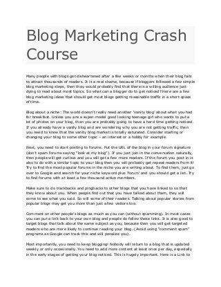 Blog Marketing Crash
Course
Many people with blogs get disheartened after a few weeks or months when their blog fails
to attract thousands of readers. It is a real shame, because if bloggers followed a few simple
blog marketing steps, then they would probably find that there is a willing audience just
dying to read about most topics. So what can a blogger do to get noticed? Here are a few
blog marketing ideas that should get most blogs getting reasonable traffic in a short space
of time.
Blog about a niche: The world doesn’t really need another ‘vanity blog’ about what you had
for breakfast. Unless you are a super-model good looking teenage girl who wants to put a
lot of photos on your blog, then you are probably going to have a hard time getting noticed.
If you already have a vanity blog and are wondering why you are not getting traffic, then
you need to know that the vanity blog market is totally saturated. Consider starting or
changing your blog to some other topic – an interest or a hobby for example.
Next, you need to start posting to forums. Put the URL of the blog in your forum signature
(don’t spam forums saying “look at my blog”). If you just join in the conversation naturally,
then people will get curious and you will get a few more readers. If the forum you post in is
also to do with a similar topic to your blog then you will probably get repeat readers from it!
Try to find the most popular forums in the niche you are writing about. To find them, just go
over to Google and search for your niche keyword plus ‘forum’ and you should get a list. Try
to find forums with at least a few thousand active members.
Make sure to do trackbacks and pingbacks to other blogs that you have linked to so that
they know about you. When people find out that you have talked about them, they will
come to see what you said. So will some of their readers. Talking about popular stories from
popular blogs may get you more than just a few visitors too.
Comment on other people’s blogs as much as you can (without spamming). In most cases
you can put a link back to your own blog and people do follow these links. It is also good to
target blogs that talk about the same subject as you, because then you will get targeted
readers who are more likely to continue reading your blog. (Avoid using “comment spam”
programs as Google can track this and will penalize you).
Most importantly, you need to keep blogging! Nobody will return to a blog that is updated
weekly or only occasionally. You need to add more content at least once per day, especially
in the early stages of getting your blog noticed. This is hugely important. Here is a Link to
 