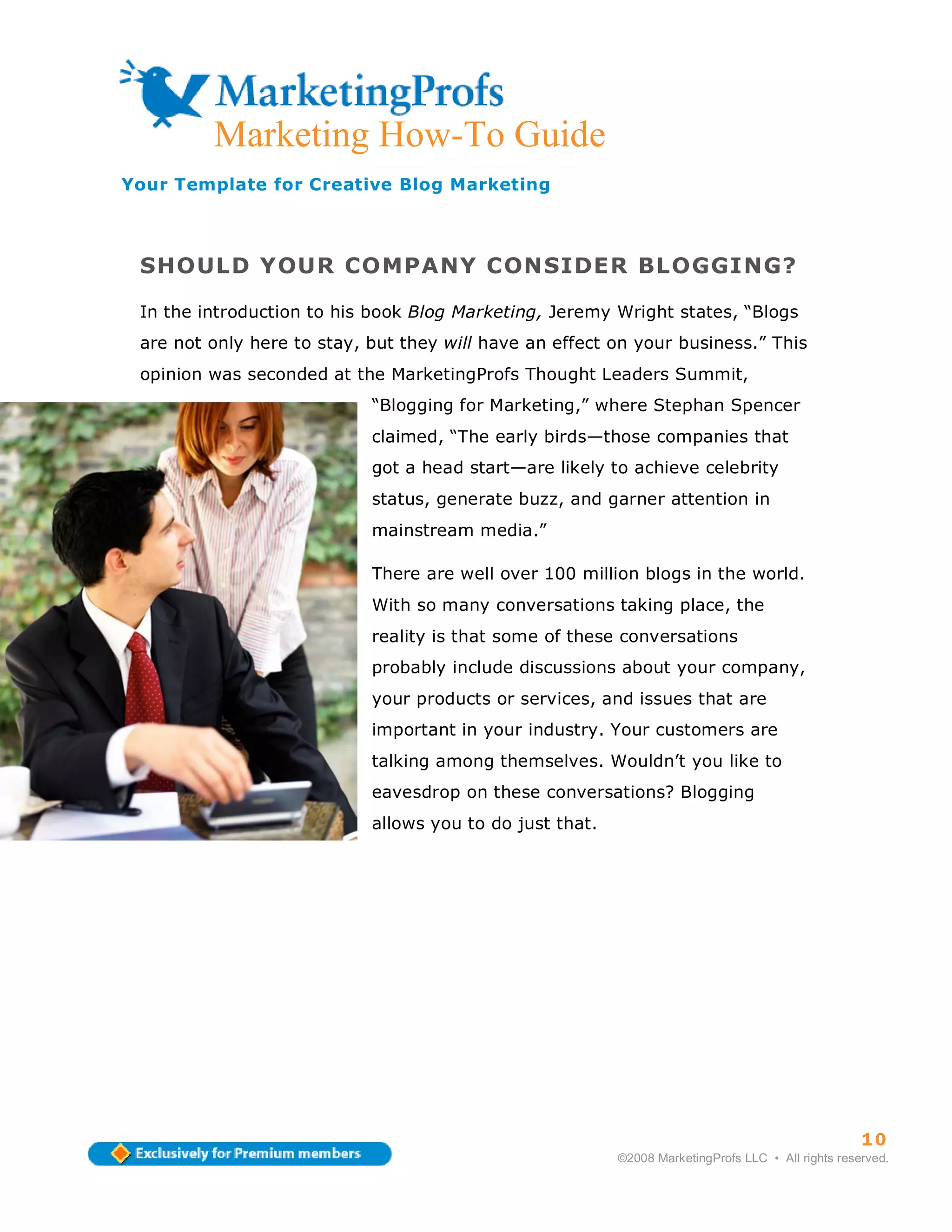 Marketing How-To Guide
Your Template for Creative Blog Marketing



 SHOULD YOUR COMPANY CONSIDER BLOGGING?

 In the introduction to his book Blog Marketing, Jeremy Wright states, “Blogs
 are not only here to stay, but they will have an effect on your business.” This
 opinion was seconded at the MarketingProfs Thought Leaders Summit,
                            “Blogging for Marketing,” where Stephan Spencer
                            claimed, “The early birds—those companies that
                            got a head start—are likely to achieve celebrity
                            status, generate buzz, and garner attention in
                            mainstream media.”

                            There are well over 100 million blogs in the world.
                            With so many conversations taking place, the
                            reality is that some of these conversations
                            probably include discussions about your company,
                            your products or services, and issues that are
                            important in your industry. Your customers are
                            talking among themselves. Wouldn’t you like to
                            eavesdrop on these conversations? Blogging
                            allows you to do just that.




                                                                                                    10
                                                          ©2008 MarketingProfs LLC • All rights reserved.
 