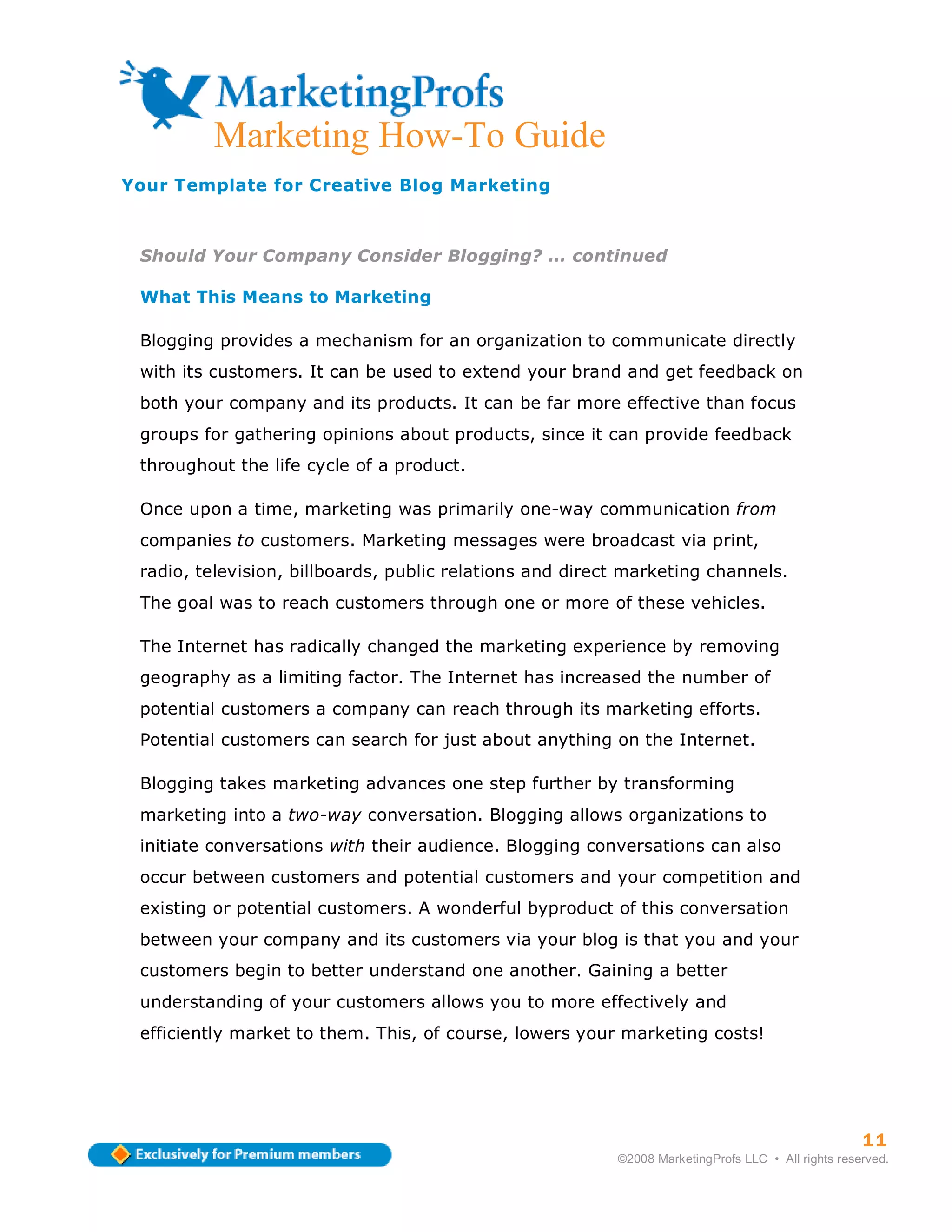 Marketing How-To Guide
Your Template for Creative Blog Marketing



 Should Your Company Consider Blogging? … continued

 What This Means to Marketing

 Blogging provides a mechanism for an organization to communicate directly
 with its customers. It can be used to extend your brand and get feedback on
 both your company and its products. It can be far more effective than focus
 groups for gathering opinions about products, since it can provide feedback
 throughout the life cycle of a product.

 Once upon a time, marketing was primarily one-way communication from
 companies to customers. Marketing messages were broadcast via print,
 radio, television, billboards, public relations and direct marketing channels.
 The goal was to reach customers through one or more of these vehicles.

 The Internet has radically changed the marketing experience by removing
 geography as a limiting factor. The Internet has increased the number of
 potential customers a company can reach through its marketing efforts.
 Potential customers can search for just about anything on the Internet.

 Blogging takes marketing advances one step further by transforming
 marketing into a two-way conversation. Blogging allows organizations to
 initiate conversations with their audience. Blogging conversations can also
 occur between customers and potential customers and your competition and
 existing or potential customers. A wonderful byproduct of this conversation
 between your company and its customers via your blog is that you and your
 customers begin to better understand one another. Gaining a better
 understanding of your customers allows you to more effectively and
 efficiently market to them. This, of course, lowers your marketing costs!




                                                                                                    11
                                                          ©2008 MarketingProfs LLC • All rights reserved.
 