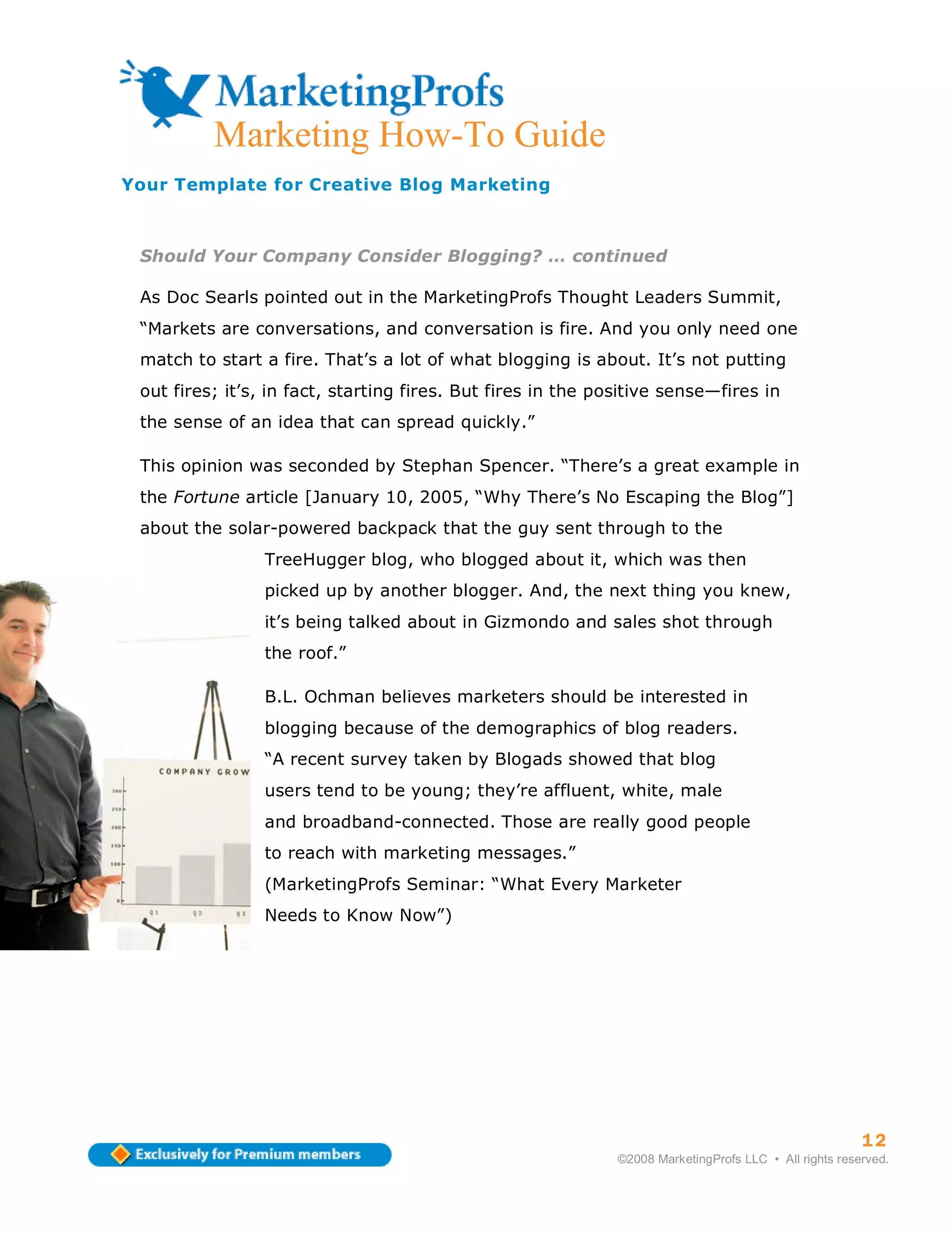 12
          Marketing How-To Guide
Your Template for Creative Blog Marketing



 Should Your Company Consider Blogging? … continued

 As Doc Searls pointed out in the MarketingProfs Thought Leaders Summit,
 “Markets are conversations, and conversation is fire. And you only need one
 match to start a fire. That’s a lot of what blogging is about. It’s not putting
 out fires; it’s, in fact, starting fires. But fires in the positive sense—fires in
 the sense of an idea that can spread quickly.”

 This opinion was seconded by Stephan Spencer. “There’s a great example in
 the Fortune article [January 10, 2005, “Why There’s No Escaping the Blog”]
 about the solar-powered backpack that the guy sent through to the
                TreeHugger blog, who blogged about it, which was then
                picked up by another blogger. And, the next thing you knew,
                it’s being talked about in Gizmondo and sales shot through
                the roof.”

                B.L. Ochman believes marketers should be interested in
                blogging because of the demographics of blog readers.
                “A recent survey taken by Blogads showed that blog
                users tend to be young; they’re affluent, white, male
                and broadband-connected. Those are really good people
                to reach with marketing messages.”
                (MarketingProfs Seminar: “What Every Marketer
                Needs to Know Now”)




                                                                                                        12
                                                              ©2008 MarketingProfs LLC • All rights reserved.
 