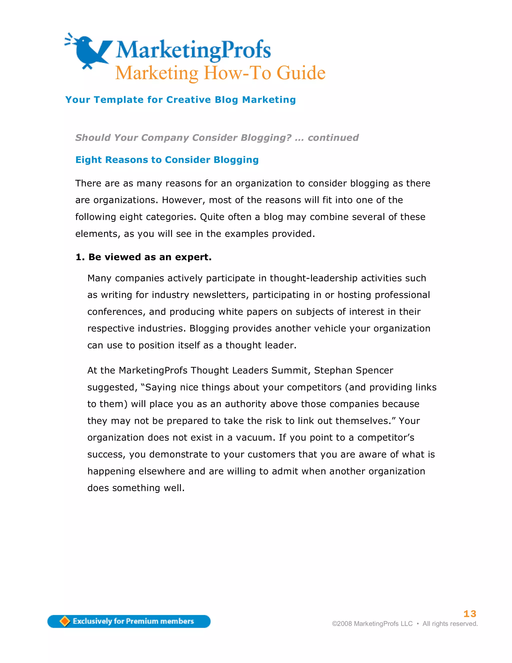 Marketing How-To Guide
Your Template for Creative Blog Marketing



 Should Your Company Consider Blogging? … continued

 Eight Reasons to Consider Blogging

 There are as many reasons for an organization to consider blogging as there
 are organizations. However, most of the reasons will fit into one of the
 following eight categories. Quite often a blog may combine several of these
 elements, as you will see in the examples provided.

 1. Be viewed as an expert.

   Many companies actively participate in thought-leadership activities such
   as writing for industry newsletters, participating in or hosting professional
   conferences, and producing white papers on subjects of interest in their
   respective industries. Blogging provides another vehicle your organization
   can use to position itself as a thought leader.

   At the MarketingProfs Thought Leaders Summit, Stephan Spencer
   suggested, “Saying nice things about your competitors (and providing links
   to them) will place you as an authority above those companies because
   they may not be prepared to take the risk to link out themselves.” Your
   organization does not exist in a vacuum. If you point to a competitor’s
   success, you demonstrate to your customers that you are aware of what is
   happening elsewhere and are willing to admit when another organization
   does something well.




                                                                                                    13
                                                          ©2008 MarketingProfs LLC • All rights reserved.
 