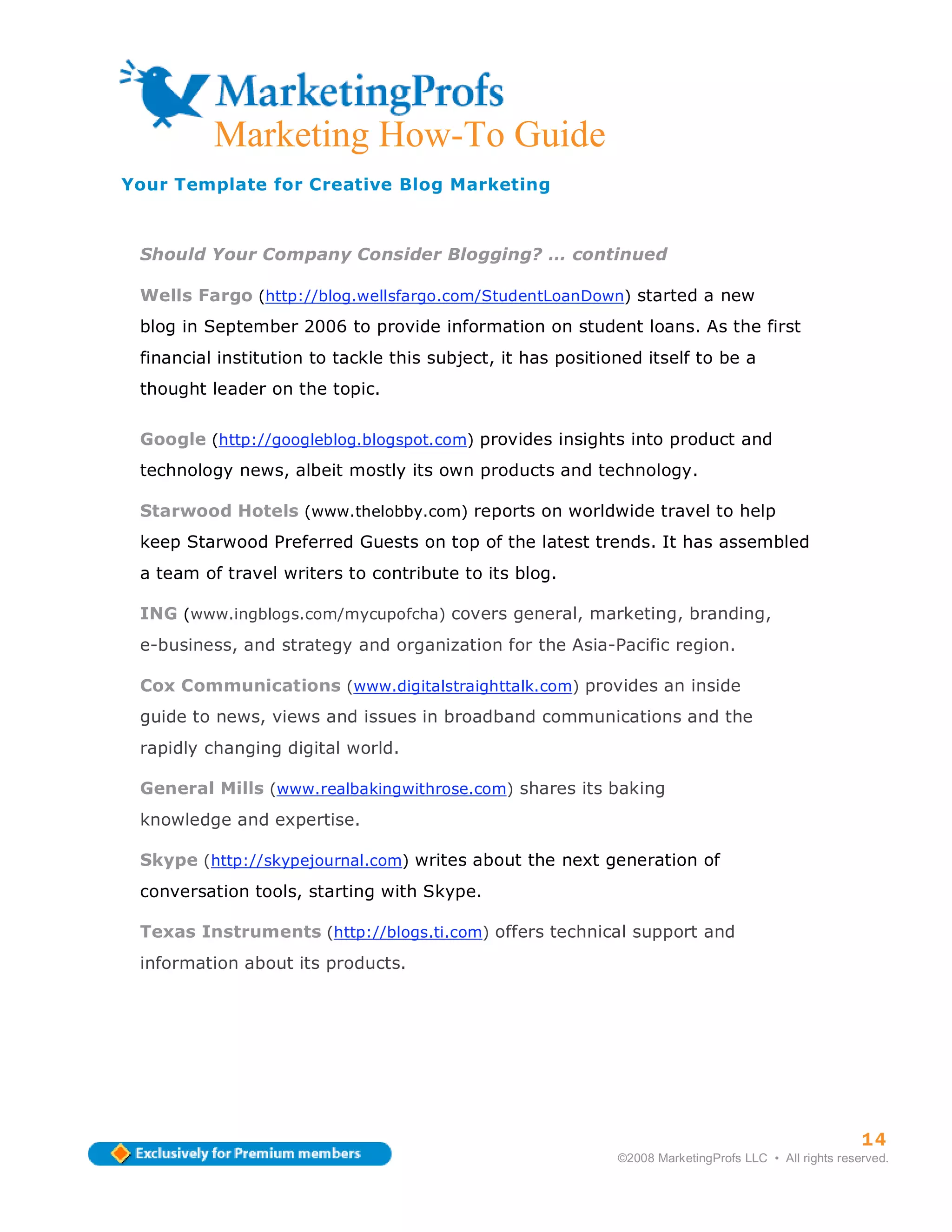 Marketing How-To Guide
Your Template for Creative Blog Marketing



 Should Your Company Consider Blogging? … continued

 Wells Fargo (http://blog.wellsfargo.com/StudentLoanDown) started a new
 blog in September 2006 to provide information on student loans. As the first
 financial institution to tackle this subject, it has positioned itself to be a
 thought leader on the topic.

 Google (http://googleblog.blogspot.com) provides insights into product and
 technology news, albeit mostly its own products and technology.

 Starwood Hotels (www.thelobby.com) reports on worldwide travel to help
 keep Starwood Preferred Guests on top of the latest trends. It has assembled
 a team of travel writers to contribute to its blog.

 ING (www.ingblogs.com/mycupofcha) covers general, marketing, branding,
 e-business, and strategy and organization for the Asia-Pacific region.

 Cox Communications (www.digitalstraighttalk.com) provides an inside
 guide to news, views and issues in broadband communications and the
 rapidly changing digital world.

 General Mills (www.realbakingwithrose.com) shares its baking
 knowledge and expertise.

 Skype (http://skypejournal.com) writes about the next generation of
 conversation tools, starting with Skype.

 Texas Instruments (http://blogs.ti.com) offers technical support and
 information about its products.




                                                                                                       14
                                                             ©2008 MarketingProfs LLC • All rights reserved.
 
