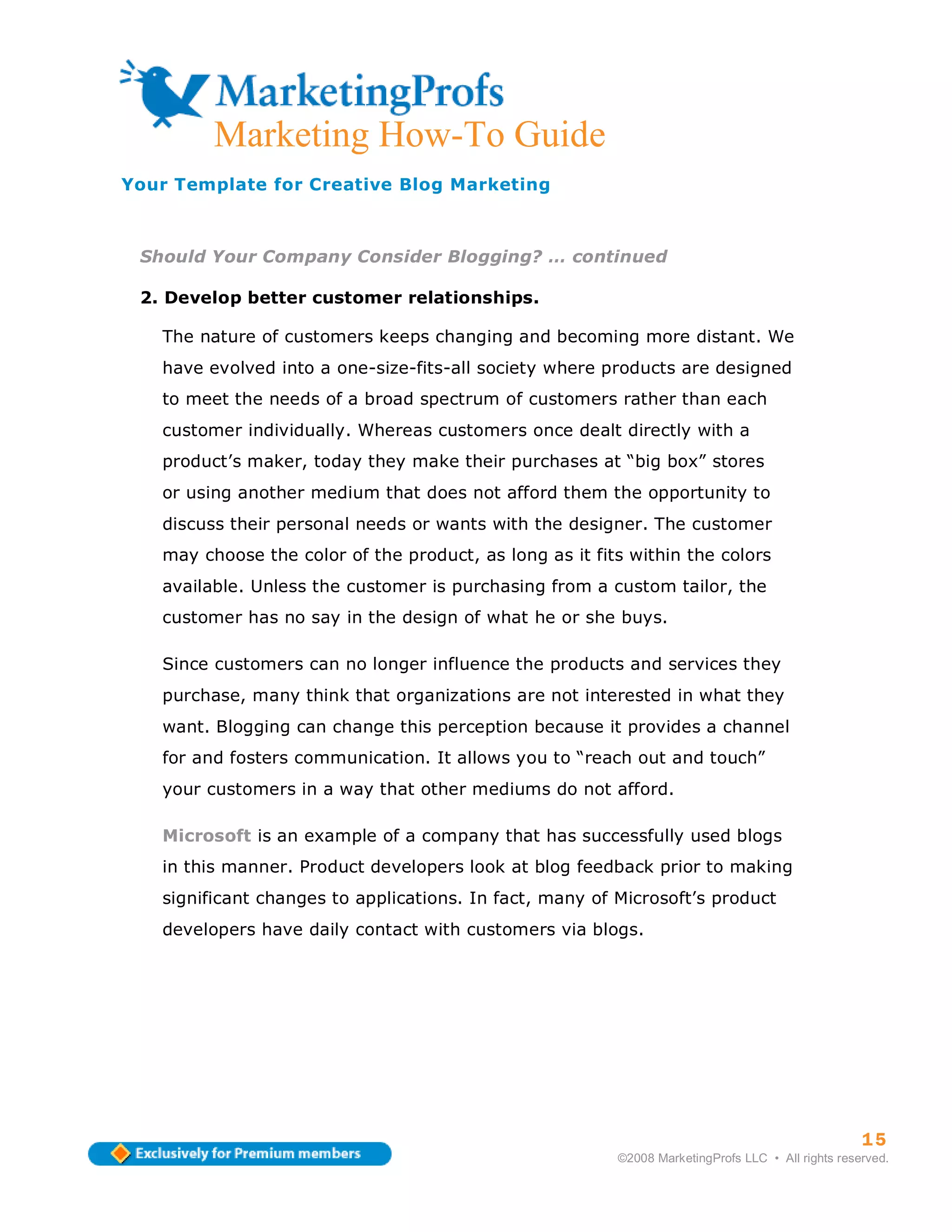 Marketing How-To Guide
Your Template for Creative Blog Marketing



 Should Your Company Consider Blogging? … continued

 2. Develop better customer relationships.

   The nature of customers keeps changing and becoming more distant. We
   have evolved into a one-size-fits-all society where products are designed
   to meet the needs of a broad spectrum of customers rather than each
   customer individually. Whereas customers once dealt directly with a
   product’s maker, today they make their purchases at “big box” stores
   or using another medium that does not afford them the opportunity to
   discuss their personal needs or wants with the designer. The customer
   may choose the color of the product, as long as it fits within the colors
   available. Unless the customer is purchasing from a custom tailor, the
   customer has no say in the design of what he or she buys.

   Since customers can no longer influence the products and services they
   purchase, many think that organizations are not interested in what they
   want. Blogging can change this perception because it provides a channel
   for and fosters communication. It allows you to “reach out and touch”
   your customers in a way that other mediums do not afford.

   Microsoft is an example of a company that has successfully used blogs
   in this manner. Product developers look at blog feedback prior to making
   significant changes to applications. In fact, many of Microsoft’s product
   developers have daily contact with customers via blogs.




                                                                                                   15
                                                         ©2008 MarketingProfs LLC • All rights reserved.
 