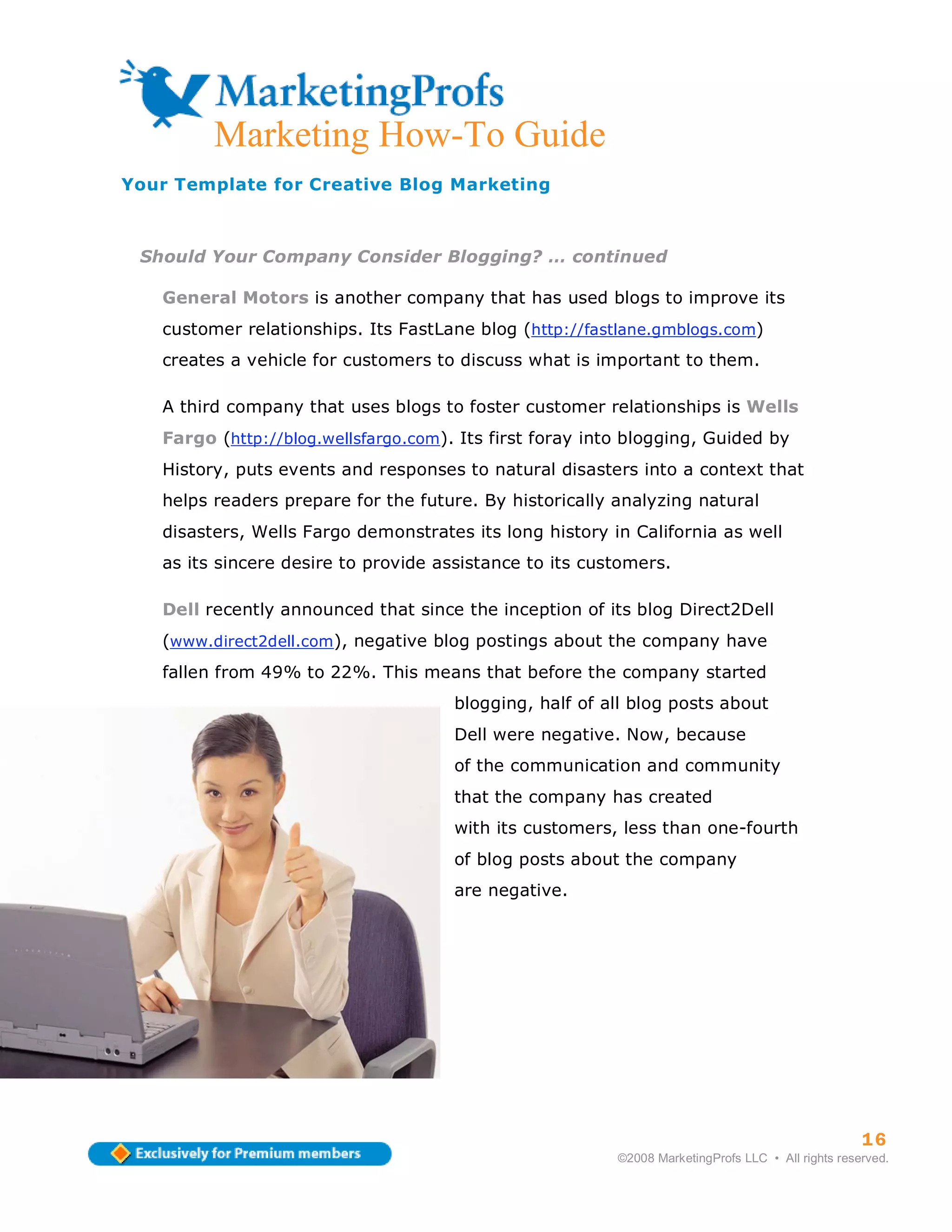 Marketing How-To Guide
Your Template for Creative Blog Marketing



 Should Your Company Consider Blogging? … continued

   General Motors is another company that has used blogs to improve its
   customer relationships. Its FastLane blog (http://fastlane.gmblogs.com)
   creates a vehicle for customers to discuss what is important to them.

   A third company that uses blogs to foster customer relationships is Wells
   Fargo (http://blog.wellsfargo.com). Its first foray into blogging, Guided by
   History, puts events and responses to natural disasters into a context that
   helps readers prepare for the future. By historically analyzing natural
   disasters, Wells Fargo demonstrates its long history in California as well
   as its sincere desire to provide assistance to its customers.

   Dell recently announced that since the inception of its blog Direct2Dell
   (www.direct2dell.com), negative blog postings about the company have
   fallen from 49% to 22%. This means that before the company started
                                      blogging, half of all blog posts about
                                      Dell were negative. Now, because
                                      of the communication and community
                                      that the company has created
                                      with its customers, less than one-fourth
                                      of blog posts about the company
                                      are negative.




                                                                                                    16
                                                          ©2008 MarketingProfs LLC • All rights reserved.
 