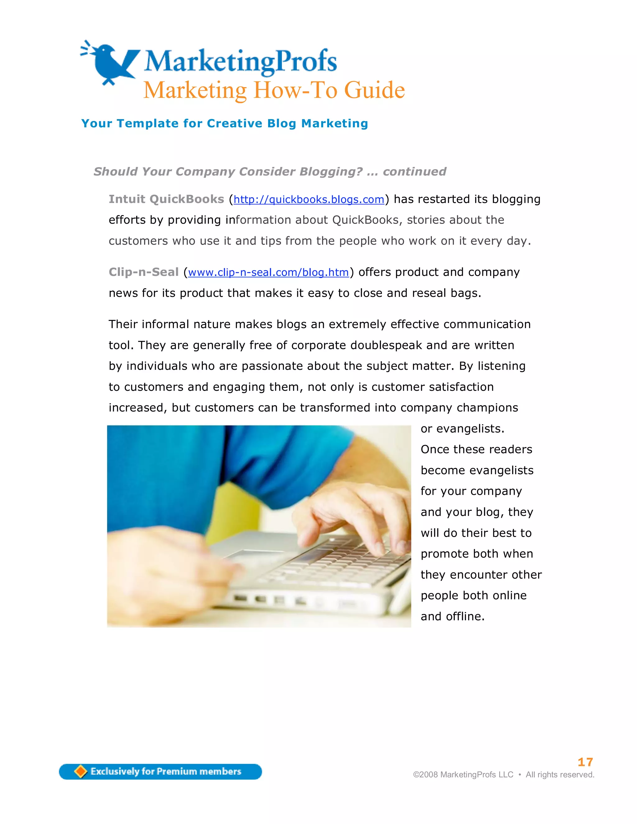Marketing How-To Guide
Your Template for Creative Blog Marketing



 Should Your Company Consider Blogging? … continued

   Intuit QuickBooks (http://quickbooks.blogs.com) has restarted its blogging
   efforts by providing information about QuickBooks, stories about the
   customers who use it and tips from the people who work on it every day.

   Clip-n-Seal (www.clip-n-seal.com/blog.htm) offers product and company
   news for its product that makes it easy to close and reseal bags.

   Their informal nature makes blogs an extremely effective communication
   tool. They are generally free of corporate doublespeak and are written
   by individuals who are passionate about the subject matter. By listening
   to customers and engaging them, not only is customer satisfaction
   increased, but customers can be transformed into company champions
                                                         or evangelists.
                                                         Once these readers
                                                         become evangelists
                                                         for your company
                                                         and your blog, they
                                                         will do their best to
                                                         promote both when
                                                         they encounter other
                                                         people both online
                                                         and offline.




                                                                                                  17
                                                        ©2008 MarketingProfs LLC • All rights reserved.
 