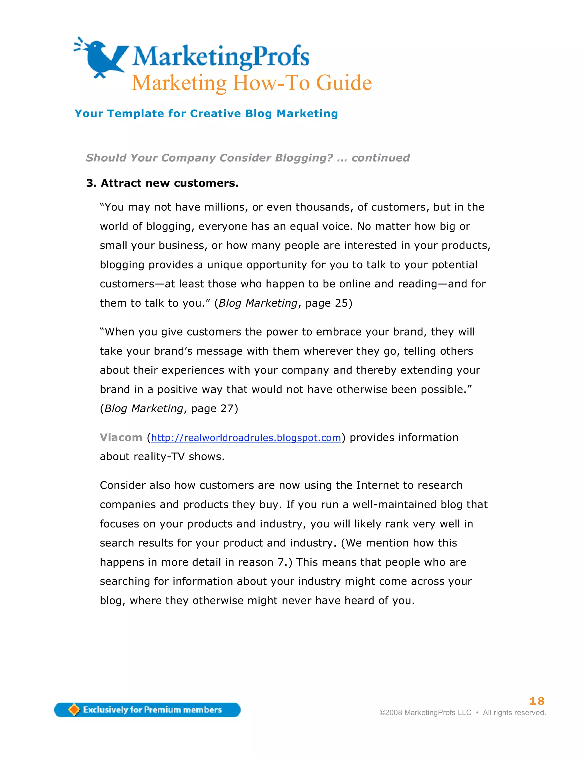 Marketing How-To Guide
Your Template for Creative Blog Marketing



 Should Your Company Consider Blogging? … continued

 3. Attract new customers.

   “You may not have millions, or even thousands, of customers, but in the
   world of blogging, everyone has an equal voice. No matter how big or
   small your business, or how many people are interested in your products,
   blogging provides a unique opportunity for you to talk to your potential
   customers—at least those who happen to be online and reading—and for
   them to talk to you.” (Blog Marketing, page 25)

   “When you give customers the power to embrace your brand, they will
   take your brand’s message with them wherever they go, telling others
   about their experiences with your company and thereby extending your
   brand in a positive way that would not have otherwise been possible.”
   (Blog Marketing, page 27)

   Viacom (http://realworldroadrules.blogspot.com) provides information
   about reality-TV shows.

   Consider also how customers are now using the Internet to research
   companies and products they buy. If you run a well-maintained blog that
   focuses on your products and industry, you will likely rank very well in
   search results for your product and industry. (We mention how this
   happens in more detail in reason 7.) This means that people who are
   searching for information about your industry might come across your
   blog, where they otherwise might never have heard of you.




                                                                                                  18
                                                        ©2008 MarketingProfs LLC • All rights reserved.
 