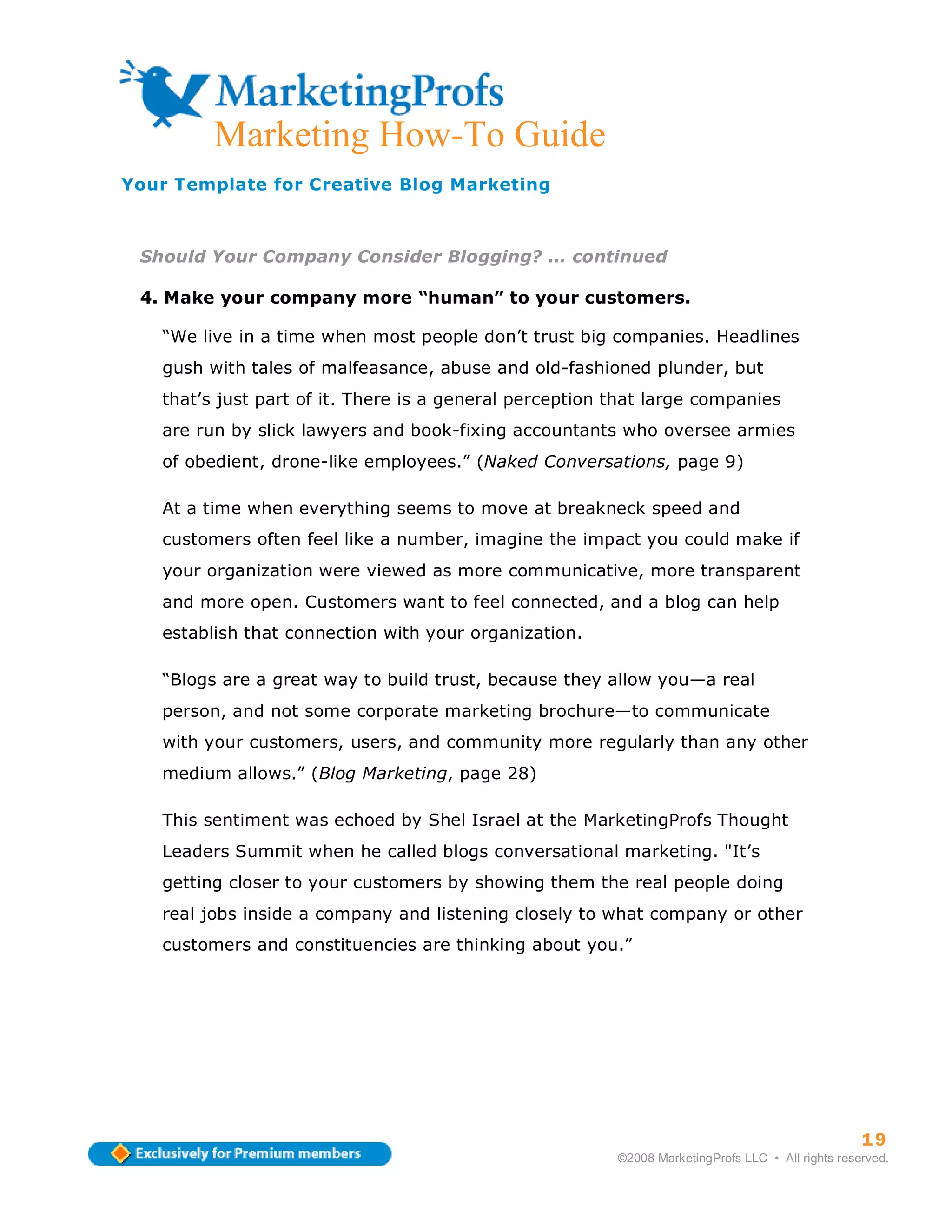 Marketing How-To Guide
Your Template for Creative Blog Marketing



 Should Your Company Consider Blogging? … continued

 4. Make your company more “human” to your customers.

   “We live in a time when most people don’t trust big companies. Headlines
   gush with tales of malfeasance, abuse and old-fashioned plunder, but
   that’s just part of it. There is a general perception that large companies
   are run by slick lawyers and book-fixing accountants who oversee armies
   of obedient, drone-like employees.” (Naked Conversations, page 9)

   At a time when everything seems to move at breakneck speed and
   customers often feel like a number, imagine the impact you could make if
   your organization were viewed as more communicative, more transparent
   and more open. Customers want to feel connected, and a blog can help
   establish that connection with your organization.

   “Blogs are a great way to build trust, because they allow you—a real
   person, and not some corporate marketing brochure—to communicate
   with your customers, users, and community more regularly than any other
   medium allows.” (Blog Marketing, page 28)

   This sentiment was echoed by Shel Israel at the MarketingProfs Thought
   Leaders Summit when he called blogs conversational marketing. "It’s
   getting closer to your customers by showing them the real people doing
   real jobs inside a company and listening closely to what company or other
   customers and constituencies are thinking about you.”




                                                                                                   19
                                                         ©2008 MarketingProfs LLC • All rights reserved.
 