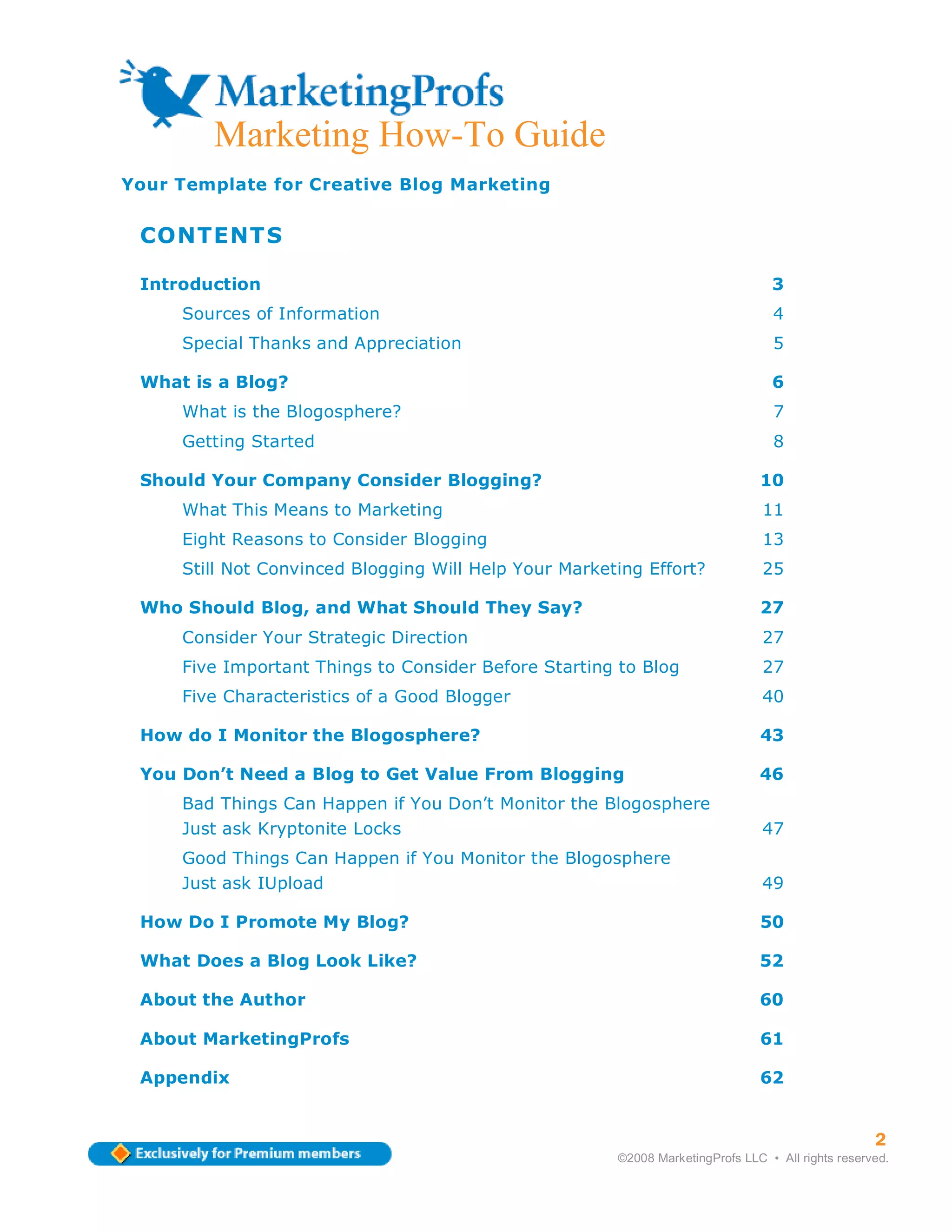 Marketing How-To Guide
Your Template for Creative Blog Marketing


 CONTENTS

 Introduction                                                                    3
     Sources of Information                                                      4
     Special Thanks and Appreciation                                             5

 What is a Blog?                                                                 6
     What is the Blogosphere?                                                    7
     Getting Started                                                             8

 Should Your Company Consider Blogging?                                        10
     What This Means to Marketing                                               11
     Eight Reasons to Consider Blogging                                         13
     Still Not Convinced Blogging Will Help Your Marketing Effort?              25

 Who Should Blog, and What Should They Say?                                    27
     Consider Your Strategic Direction                                          27
     Five Important Things to Consider Before Starting to Blog                  27
     Five Characteristics of a Good Blogger                                     40

 How do I Monitor the Blogosphere?                                             43

 You Don’t Need a Blog to Get Value From Blogging                              46
     Bad Things Can Happen if You Don’t Monitor the Blogosphere
     Just ask Kryptonite Locks                                                  47
     Good Things Can Happen if You Monitor the Blogosphere
     Just ask IUpload                                                           49

 How Do I Promote My Blog?                                                     50

 What Does a Blog Look Like?                                                   52

 About the Author                                                              60

 About MarketingProfs                                                          61

 Appendix                                                                      62


                                                                                                   2
                                                       ©2008 MarketingProfs LLC • All rights reserved.
 