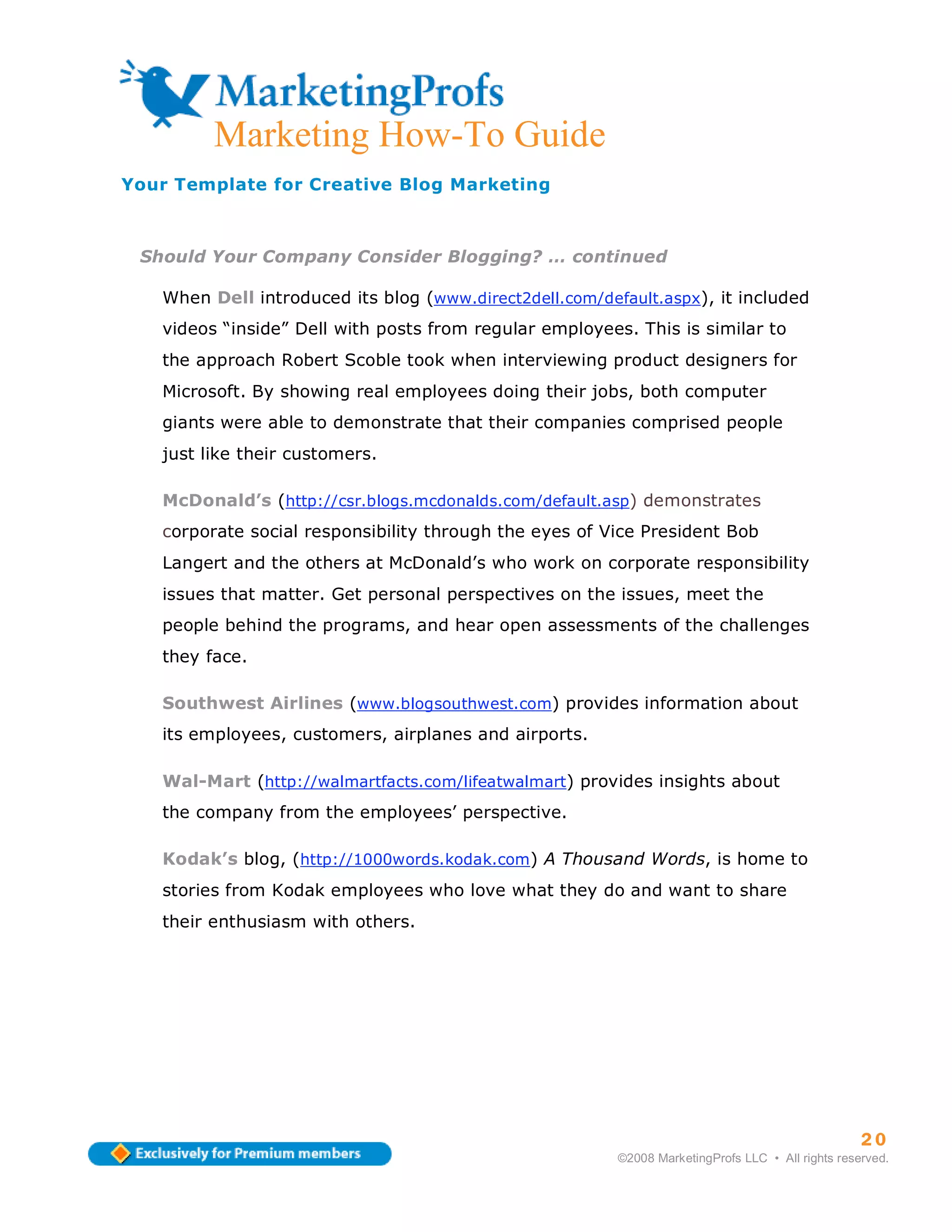 Marketing How-To Guide
Your Template for Creative Blog Marketing



 Should Your Company Consider Blogging? … continued

   When Dell introduced its blog (www.direct2dell.com/default.aspx), it included
   videos “inside” Dell with posts from regular employees. This is similar to
   the approach Robert Scoble took when interviewing product designers for
   Microsoft. By showing real employees doing their jobs, both computer
   giants were able to demonstrate that their companies comprised people
   just like their customers.

   McDonald’s (http://csr.blogs.mcdonalds.com/default.asp) demonstrates
   corporate social responsibility through the eyes of Vice President Bob
   Langert and the others at McDonald’s who work on corporate responsibility
   issues that matter. Get personal perspectives on the issues, meet the
   people behind the programs, and hear open assessments of the challenges
   they face.

   Southwest Airlines (www.blogsouthwest.com) provides information about
   its employees, customers, airplanes and airports.

   Wal-Mart (http://walmartfacts.com/lifeatwalmart) provides insights about
   the company from the employees’ perspective.

   Kodak’s blog, (http://1000words.kodak.com) A Thousand Words, is home to
   stories from Kodak employees who love what they do and want to share
   their enthusiasm with others.




                                                                                                   20
                                                         ©2008 MarketingProfs LLC • All rights reserved.
 