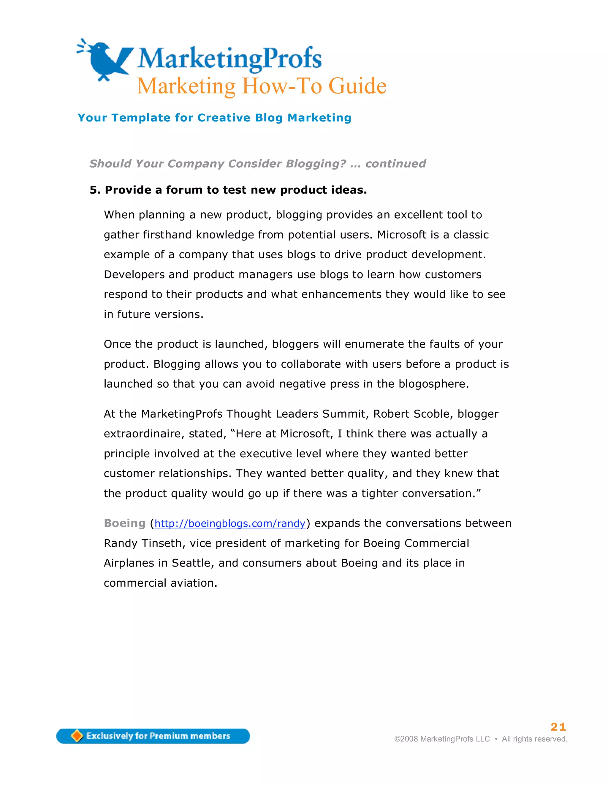 Marketing How-To Guide
Your Template for Creative Blog Marketing



 Should Your Company Consider Blogging? … continued

 5. Provide a forum to test new product ideas.

   When planning a new product, blogging provides an excellent tool to
   gather firsthand knowledge from potential users. Microsoft is a classic
   example of a company that uses blogs to drive product development.
   Developers and product managers use blogs to learn how customers
   respond to their products and what enhancements they would like to see
   in future versions.

   Once the product is launched, bloggers will enumerate the faults of your
   product. Blogging allows you to collaborate with users before a product is
   launched so that you can avoid negative press in the blogosphere.

   At the MarketingProfs Thought Leaders Summit, Robert Scoble, blogger
   extraordinaire, stated, “Here at Microsoft, I think there was actually a
   principle involved at the executive level where they wanted better
   customer relationships. They wanted better quality, and they knew that
   the product quality would go up if there was a tighter conversation.”

   Boeing (http://boeingblogs.com/randy) expands the conversations between
   Randy Tinseth, vice president of marketing for Boeing Commercial
   Airplanes in Seattle, and consumers about Boeing and its place in
   commercial aviation.




                                                                                                   21
                                                         ©2008 MarketingProfs LLC • All rights reserved.
 